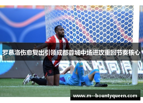 罗慕洛伤愈复出引领成都蓉城中场进攻重回节奏核心
