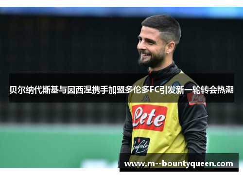 贝尔纳代斯基与因西涅携手加盟多伦多FC引发新一轮转会热潮