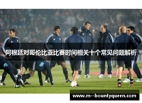 阿根廷对哥伦比亚比赛时间相关十个常见问题解析